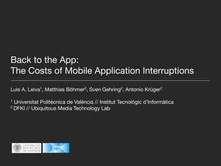 Back to the App:
The Costs of Mobile Application Interruptions
Luis A. Leiva1, Matthias Böhmer2, Sven Gehring2, Antonio Krüger2

1 Universitat Politècnica de València // Institut Tecnològic d'Informàtica
2 DFKI // Ubiquitous Media Technology Lab
 