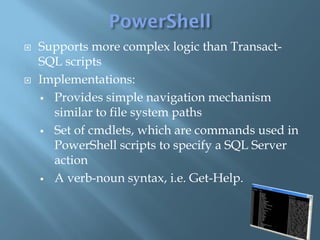    Supports more complex logic than Transact-
    SQL scripts
   Implementations:
     Provides simple navigation mechanism
      similar to file system paths
     Set of cmdlets, which are commands used in
      PowerShell scripts to specify a SQL Server
      action
     A verb-noun syntax, i.e. Get-Help.
 