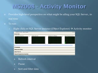    Provides high-level perspective on what might be ailing your SQL Server., in
    real time

   To run:

       Right click on SQL Server instance (Object Explorer)  Activity monitor




               Refresh interval

               Pause

               Sort and filter data
 