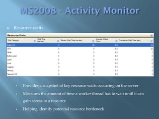    Resource waits




        Provides a snapshot of key resource waits occurring on the server

        Measures the amount of time a worker thread has to wait until it can
         gain access to a resource

        Helping identify potential resource bottleneck
 