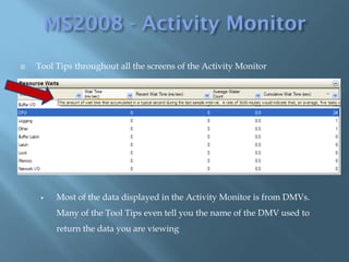    Tool Tips throughout all the screens of the Activity Monitor




        Most of the data displayed in the Activity Monitor is from DMVs.
         Many of the Tool Tips even tell you the name of the DMV used to
         return the data you are viewing
 