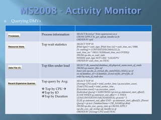    Querying DMVs


                    Process information   SELECT fn.text,p.* from sysprocesses as p
                                          CROSS APPLY fn_get_sql(sql_handle) as fn
                                          ORDER BY spid

                    Top wait statistics   SELECT TOP 10
                                          [Wait type] = wait_type, [Wait time (s)] = wait_time_ms / 1000,
                                          [% waiting] = CONVERT(DECIMAL(12,2),
                                          wait_time_ms * 100.0 / SUM(wait_time_ms) OVER())
                                          FROM sys.dm_os_wait_stats
                                          WHERE wait_type NOT LIKE '%SLEEP%'
                                          ORDER BY wait_time_ms DESC

                  Top files under load    SELECT db_name(mf.database_id),physical_name,num_of_reads
                Top files under load      FROM sys.master_files mf
                                          Inner join sys.dm_io_virtual_file_stats(NULL,NULL) as vf
                                          on mf.database_id = vf.database_id and mf.file_id=vf.file_id
                                          order by num_of_reads desc

                    Top query by Avg:     SELECT TOP 10
                                          [Average CPU used] = total_worker_time / qs.execution_count,
                                          [Total CPU used] = total_worker_time ,
                     Top by CPU         [Execution count] = qs.execution_count ,
                    Top by IO            [Individual Query] = SUBSTRING (qt.text,qs.statement_start_offset/2,
                                          (CASE WHEN qs.statement_end_offset = -1 THEN
                    Top by Duration      LEN(CONVERT(NVARCHAR(MAX), qt.text)) * 2
                                          ELSE qs.statement_end_offset END - qs.statement_start_offset)/2) ,[Parent
                                          Query] = qt.text ,DatabaseName = DB_NAME(qt.dbid)
                                          FROM sys.dm_exec_query_stats qs CROSS APPLY
                                          sys.dm_exec_sql_text(qs.sql_handle) as qt
                                          ORDER BY [Average CPU used] DESC
 
