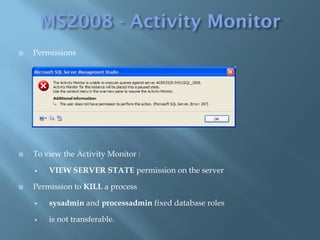    Permissions




   To view the Activity Monitor :

       VIEW SERVER STATE permission on the server

   Permission to KILL a process

       sysadmin and processadmin fixed database roles

       is not transferable.
 