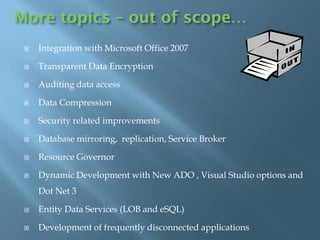 More topics – out of scope…
    Integration with Microsoft Office 2007

    Transparent Data Encryption

    Auditing data access

    Data Compression

    Security related improvements

    Database mirroring, replication, Service Broker

    Resource Governor

    Dynamic Development with New ADO , Visual Studio options and
     Dot Net 3

    Entity Data Services (LOB and eSQL)

    Development of frequently disconnected applications
 