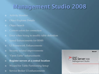    Activity Monitor

   Object Explorer Details

   Object Search

   Custom colors for connection

   Error when trying to modify table definition

   Speed Enhancements for SSMS

   UI Framework Enhancements

   Security related improvements

   "Open Table" enhancements

   Register servers at a central location

   Wizard for Table Partitioning Setup

   Service Broker UI enhancements
 