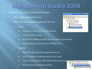    Register servers at a central location
       View  Registered Servers

       There are two kinds of registered servers:

           Local
                Unique to a user on the local machine

                Stored on file system

                SQL Server Authentication allowed (stores passwords)

                Supporting previous versions of SQL Server

           Central
                Stored in the Central Management Server

                Only Windows Authentication can be used

                Can be stored only in SQL 2008 database servers

                No special permissions required
 