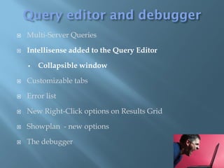    Multi-Server Queries

   Intellisense added to the Query Editor

       Collapsible window

   Customizable tabs

   Error list

   New Right-Click options on Results Grid

   Showplan - new options

   The debugger
 