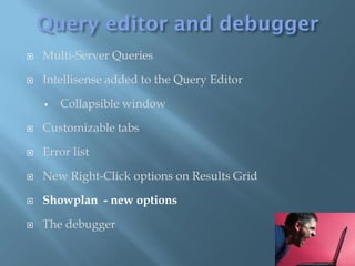    Multi-Server Queries

   Intellisense added to the Query Editor

       Collapsible window

   Customizable tabs

   Error list

   New Right-Click options on Results Grid

   Showplan - new options

   The debugger
 
