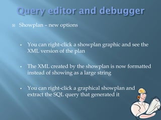    Showplan – new options


       You can right-click a showplan graphic and see the
        XML version of the plan

       The XML created by the showplan is now formatted
        instead of showing as a large string

       You can right-click a graphical showplan and
        extract the SQL query that generated it
 
