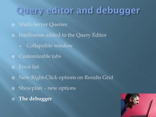    Multi-Server Queries

   Intellisense added to the Query Editor

       Collapsible window

   Customizable tabs

   Error list

   New Right-Click options on Results Grid

   Showplan - new options

   The debugger
 