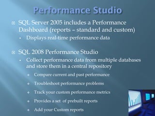    SQL Server 2005 includes a Performance
    Dashboard (reports – standard and custom)
       Displays real-time performance data

   SQL 2008 Performance Studio
       Collect performance data from multiple databases
        and store them in a central repository
           Compare current and past performance

           Troubleshoot performance problems

           Track your custom performance metrics

           Provides a set of prebuilt reports

           Add your Custom reports
 