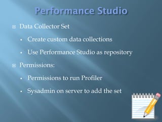    Data Collector Set

       Create custom data collections

       Use Performance Studio as repository

   Permissions:

       Permissions to run Profiler

       Sysadmin on server to add the set
 