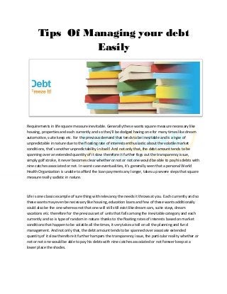 Tips Of Managing your debt
                 Easily




Requirements in life square measure inevitable. Generally these wants square measure necessary like
housing, properties and each currently and so they'll be dodged having one for many times like dream
automotive, suite keep etc. For the previous demand that tends to be inevitable and is a type of
unpredictable in nature due to the floating rate of interests enthusiastic about the volatile market
conditions, that's another unpredictability in itself. And not only that, the debt amount tends to be
spanning over an extended quantity of it slow therefore it further fogs out the transparency issue,
simply golf stroke, it never becomes clear whether or not or not one would be able to pay his debts with
nine catches associated or not. In worst case eventualities, it's generally seen that a personal World
Health Organization is unable to afford the loan payments any longer, takes up severe steps that square
measure really sadistic in nature.



Life is one classic example of sure thing with relevancy the needs it throws at you. Each currently and so
these wants may even be necessary like housing, education loans and few of these wants additionally
could also be the one whereas not that one will still still exist like dream cars, suite stays, dream
vacations etc. therefore for the previous set of units that falls among the inevitable category and each
currently and so is type of random in nature thanks to the floating rates of interests based on market
conditions that happen to be volatile all the times, it very takes a toll on all the planning and fund
management. And not only that, the debt amount tends to be spanned over associate extended
quantity of it slow therefore it further hampers the transparency issue, the particular reality whether or
not or not one would be able to pay his debts with nine catches associated or not forever keep at a
lower place the shades.
 