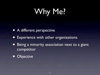 Why Me?
• A different perspective
• Experience with other organizations
• Being a minority association next to a giant
competitor
• Objective
3