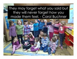 They may forget what you said but
they will never forget how you
made them feel. - Carol Buchner
 