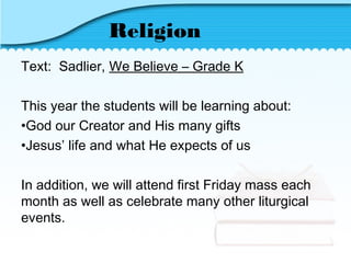 Religion
Text: Sadlier, We Believe – Grade K
This year the students will be learning about:
•God our Creator and His many gifts
•Jesus’ life and what He expects of us
In addition, we will attend first Friday mass each
month as well as celebrate many other liturgical
events.
 