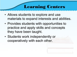 Learning Centers
• Allows students to explore and use
materials to expand interests and abilities.
• Provides students with opportunities to
practice and apply skills and concepts
they have been taught.
• Students work independently or
cooperatively with each other.
 