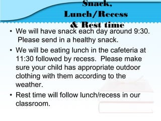 Snack,
Lunch/Recess
& Rest time
• We will have snack each day around 9:30.
Please send in a healthy snack.
• We will be eating lunch in the cafeteria at
11:30 followed by recess. Please make
sure your child has appropriate outdoor
clothing with them according to the
weather.
• Rest time will follow lunch/recess in our
classroom.
 