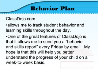 Behavior Plan
ClassDojo.com
•allows me to track student behavior and
learning skills throughout the day.
•One of the great features of ClassDojo is
that it allows me to send you a “behavior
and skills report” every Friday by email. My
hope is that this will help you better
understand the progress of your child on a
week-to-week basis.
 