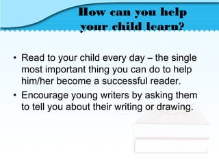 How can you help
your child learn?
• Read to your child every day – the single
most important thing you can do to help
him/her become a successful reader.
• Encourage young writers by asking them
to tell you about their writing or drawing.
 