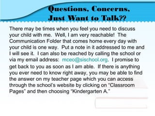 Questions, Concerns,
Just Want to Talk??
There may be times when you feel you need to discuss
your child with me. Well, I am very reachable! The
Communication Folder that comes home every day with
your child is one way. Put a note in it addressed to me and
I will see it. I can also be reached by calling the school or
via my email address: mceo@sischool.org. I promise to
get back to you as soon as I am able. If there is anything
you ever need to know right away, you may be able to find
the answer on my teacher page which you can access
through the school’s website by clicking on “Classroom
Pages” and then choosing “Kindergarten A.”
 