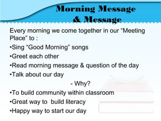 Morning Message
& Message
Every morning we come together in our “Meeting
Place” to :
•Sing “Good Morning” songs
•Greet each other
•Read morning message & question of the day
•Talk about our day
- Why?
•To build community within classroom
•Great way to build literacy
•Happy way to start our day
 