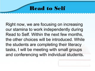 Read to Self
Right now, we are focusing on increasing
our stamina to work independently during
Read to Self. Within the next few months,
the other choices will be introduced. While
the students are completing their literacy
tasks, I will be meeting with small groups
and conferencing with individual students.
 