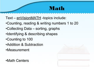 Math
Text – enVisionMATH -topics include:
•Counting, reading & writing numbers 1 to 20
•Collecting Data – sorting, graphs
•Identifying & describing shapes
•Counting to 100
•Addition & Subtraction
•Measurement
•Math Centers
 
