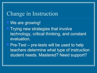 Change in Instruction
   We are growing!
   Trying new strategies that involve
    technology, critical thinking, and constant
    evaluation.
   Pre-Test – pre-tests will be used to help
    teachers determine what type of instruction
    student needs. Mastered? Need support?
 