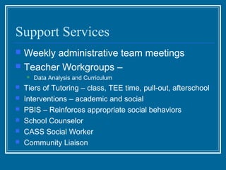 Support Services
   Weekly administrative team meetings
   Teacher Workgroups –
       Data Analysis and Curriculum
   Tiers of Tutoring – class, TEE time, pull-out, afterschool
   Interventions – academic and social
   PBIS – Reinforces appropriate social behaviors
   School Counselor
   CASS Social Worker
   Community Liaison
 