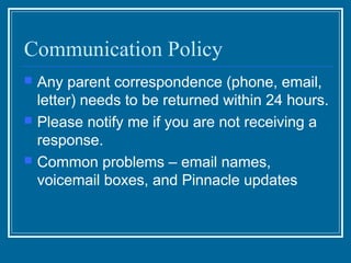 Communication Policy
   Any parent correspondence (phone, email,
    letter) needs to be returned within 24 hours.
   Please notify me if you are not receiving a
    response.
   Common problems – email names,
    voicemail boxes, and Pinnacle updates
 