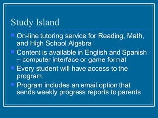 Study Island
   On-line tutoring service for Reading, Math,
    and High School Algebra
   Content is available in English and Spanish
    – computer interface or game format
   Every student will have access to the
    program
   Program includes an email option that
    sends weekly progress reports to parents
 