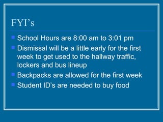 FYI’s
   School Hours are 8:00 am to 3:01 pm
   Dismissal will be a little early for the first
    week to get used to the hallway traffic,
    lockers and bus lineup
   Backpacks are allowed for the first week
   Student ID’s are needed to buy food
 