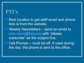 FYI’s
   Best location to get staff email and phone
    lists is from the website.
   Weekly Newsletters – send an email to
    cms.news@fcps.org with “please
    subscribe” as the subject line.
   Cell Phones – must be off. If used during
    the day, the phone is sent to the office.
 