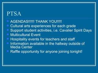 PTSA
   AGENDAS!!!!!! THANK YOU!!!!!
   Cultural arts experiences for each grade
   Support student activities, i.e. Cavalier Spirit Days
   Multicultural Event
   Hospitality events for teachers and staff
   Information available in the hallway outside of
    Media Center
   Raffle opportunity for anyone joining tonight!
 