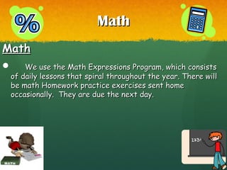 MathMath
MathMath
 We use the Math Expressions Program, which consistsWe use the Math Expressions Program, which consists
of daily lessons that spiral throughout the year. There willof daily lessons that spiral throughout the year. There will
be math Homework practice exercises sent homebe math Homework practice exercises sent home
occasionally. They are due the next day.occasionally. They are due the next day.
 