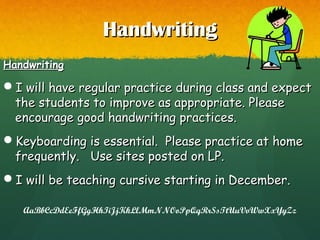 HandwritingHandwriting
HandwritingHandwriting
I will have regular practice during class and expectI will have regular practice during class and expect
the students to improve as appropriate. Pleasethe students to improve as appropriate. Please
encourage good handwriting practices.encourage good handwriting practices.
Keyboarding is essential. Please practice at homeKeyboarding is essential. Please practice at home
frequently. Use sites posted on LP.frequently. Use sites posted on LP.
I will be teaching cursive starting in December.I will be teaching cursive starting in December.
AaBbCcDdEeFfGgHhIiJjKkLlMmNNOoPpQqRrSsTtUuVvWwXxYyZz
 