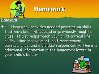 HomeworkHomework
HomeworkHomework
 Homework provides needed practice on skillsHomework provides needed practice on skills
that have been introduced or previously taught inthat have been introduced or previously taught in
class. It also helps teach your child critical lifeclass. It also helps teach your child critical life
skills: time management, self management,skills: time management, self management,
perseverance, and individual responsibility. There isperseverance, and individual responsibility. There is
additional information in the homework letter inadditional information in the homework letter in
your child’s binder.your child’s binder.
 