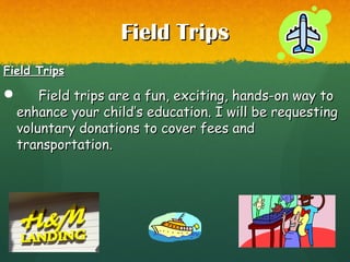 Field TripsField Trips
Field TripsField Trips
 Field trips are a fun, exciting, hands-on way toField trips are a fun, exciting, hands-on way to
enhance your child’s education. I will be requestingenhance your child’s education. I will be requesting
voluntary donations to cover fees andvoluntary donations to cover fees and
transportation.transportation.
 