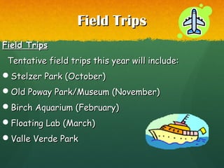 Field TripsField Trips
Field TripsField Trips
Tentative field trips this year will include:Tentative field trips this year will include:
Stelzer Park (October)Stelzer Park (October)
Old Poway Park/Museum (November)Old Poway Park/Museum (November)
Birch Aquarium (February)Birch Aquarium (February)
Floating Lab (March)Floating Lab (March)
Valle Verde ParkValle Verde Park
 
