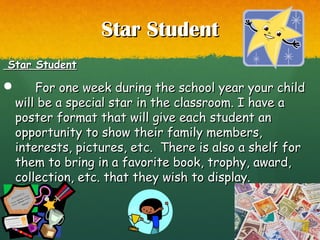 Star StudentStar Student
Star StudentStar Student
 For one week during the school year your childFor one week during the school year your child
will be a special star in the classroom. I have awill be a special star in the classroom. I have a
poster format that will give each student anposter format that will give each student an
opportunity to show their family members,opportunity to show their family members,
interests, pictures, etc. There is also a shelf forinterests, pictures, etc. There is also a shelf for
them to bring in a favorite book, trophy, award,them to bring in a favorite book, trophy, award,
collection, etc. that they wish to display.collection, etc. that they wish to display.
 