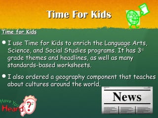 Time For KidsTime For Kids
Time for KidsTime for Kids
I use Time for Kids to enrich the Language Arts,I use Time for Kids to enrich the Language Arts,
Science, and Social Studies programs. It has 3Science, and Social Studies programs. It has 3rdrd
grade themes and headlines, as well as manygrade themes and headlines, as well as many
standards-based worksheets.standards-based worksheets.
I also ordered a geography component that teachesI also ordered a geography component that teaches
about cultures around the world.about cultures around the world.
 