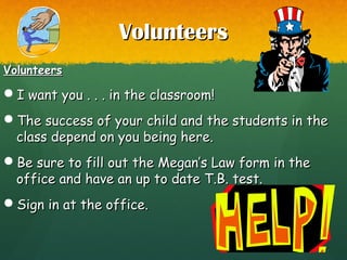 VolunteersVolunteers
VolunteersVolunteers
I want you . . . in the classroom!I want you . . . in the classroom!
The success of your child and the students in theThe success of your child and the students in the
class depend on you being here.class depend on you being here.
Be sure to fill out the Megan’s Law form in theBe sure to fill out the Megan’s Law form in the
office and have an up to date T.B. test.office and have an up to date T.B. test.
Sign in at the office.Sign in at the office.
 