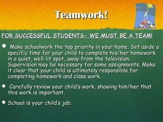Teamwork!Teamwork!
FOR SUCCESSFUL STUDENTS- WE MUST BE A TEAM!FOR SUCCESSFUL STUDENTS- WE MUST BE A TEAM!
 Make schoolwork the top priority in your home. Set aside aMake schoolwork the top priority in your home. Set aside a
specific time for your child to complete his/her homeworkspecific time for your child to complete his/her homework
in a quiet, well-lit spot, away from the television.in a quiet, well-lit spot, away from the television.
Supervision may be necessary for some assignments. MakeSupervision may be necessary for some assignments. Make
it clear that your child is ultimately responsible forit clear that your child is ultimately responsible for
completing homework and class work.completing homework and class work.
 Carefully review your child’s work, showing him/her thatCarefully review your child’s work, showing him/her that
this work is important.this work is important.
 School is your child’s job.School is your child’s job.
 