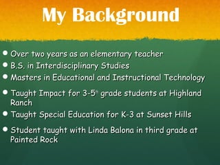 Over two years as an elementary teacherOver two years as an elementary teacher
B.S. in Interdisciplinary StudiesB.S. in Interdisciplinary Studies
Masters in Educational and Instructional TechnologyMasters in Educational and Instructional Technology
Taught Impact for 3-5Taught Impact for 3-5thth
grade students at Highlandgrade students at Highland
RanchRanch
Taught Special Education for K-3 at Sunset HillsTaught Special Education for K-3 at Sunset Hills
Student taught with Linda Balona in third grade atStudent taught with Linda Balona in third grade at
Painted RockPainted Rock
My Background
 