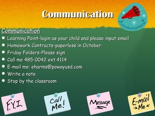 CommunicationCommunication
CommunicationCommunication
 Learning Point-login as your child and please input emailLearning Point-login as your child and please input email
 Homework Contracts-paperless in OctoberHomework Contracts-paperless in October
 Friday Folders-Please signFriday Folders-Please sign
 Call me 485-0042 ext.4114Call me 485-0042 ext.4114
 E-mail me: eharms@powayusd.comE-mail me: eharms@powayusd.com
 Write a noteWrite a note
 Stop by the classroomStop by the classroom
 