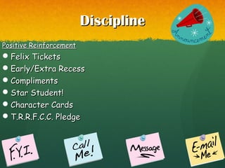 DisciplineDiscipline
Positive ReinforcementPositive Reinforcement
Felix TicketsFelix Tickets
Early/Extra RecessEarly/Extra Recess
ComplimentsCompliments
Star Student!Star Student!
Character CardsCharacter Cards
T.R.R.F.C.C. PledgeT.R.R.F.C.C. Pledge
 