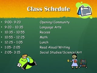 Class ScheduleClass Schedule
• 9:00– 9:209:00– 9:20 Opening/CommunityOpening/Community
• 9:20 – 10:359:20 – 10:35 Language ArtsLanguage Arts
• 10:35 – 10:5510:35 – 10:55 RecessRecess
• 10:55 – 12:2510:55 – 12:25 MathMath
• 12:25 – 1:0512:25 – 1:05 LunchLunch
• 1:05- 2:051:05- 2:05 Read Aloud/WritingRead Aloud/Writing
• 2:05– 3:152:05– 3:15 Social Studies/Science/ArtSocial Studies/Science/Art
 