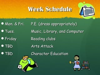 Week ScheduleWeek Schedule
Mon. & Fri.Mon. & Fri. P.E. (dress appropriately)P.E. (dress appropriately)
Tues.Tues. Music, Library, and ComputerMusic, Library, and Computer
FridayFriday Reading clubsReading clubs
TBDTBD Arts AttackArts Attack
TBDTBD Character EducationCharacter Education
 