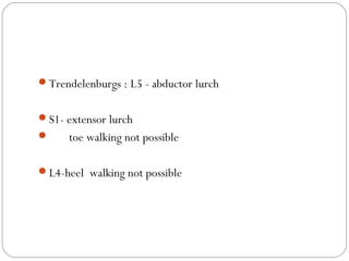 Trendelenburgs : L5 - abductor lurch
S1- extensor lurch
 toe walking not possible
L4-heel walking not possible
 